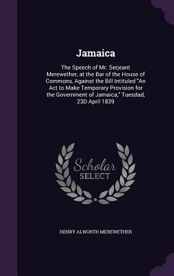 Jamaica: The Speech of Mr. Serjeant Merewether, at the Bar of the House of Commons, Against the Bill Intituled An Act to Make Temporary Provision for the Government of Jamaica, Tuesdad, 23D April 1839