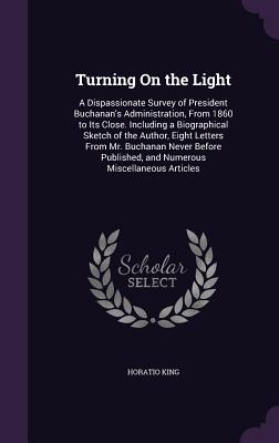 Turning On the Light: A Dispassionate Survey of President Buchanan's Administration, From 1860 to Its Close. Including a Biographical Sketch of the Author, Eight Letters From Mr. Buchanan Never Before Published, and Numerous Miscellaneous Articles