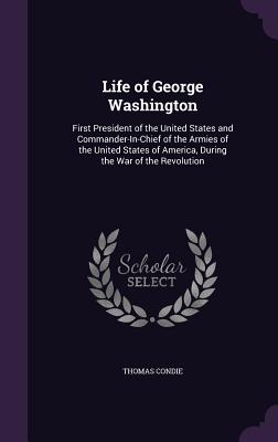 Life of George Washington: First President of the United States and Commander-In-Chief of the Armies of the United States of America, During the War of the Revolution