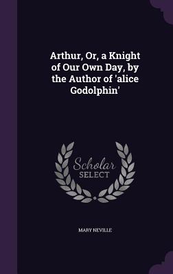 Arthur, Or, a Knight of Our Own Day, by the Author of 'alice Godolphin'