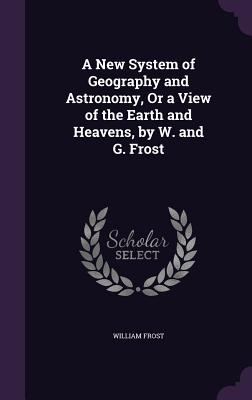 A New System of Geography and Astronomy, Or a View of the Earth and Heavens, by W. and G. Frost