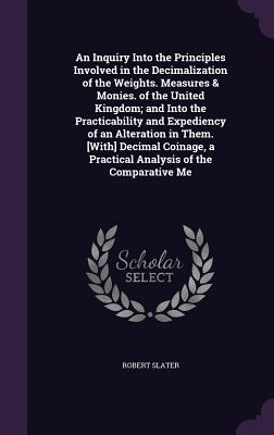 An Inquiry Into the Principles Involved in the Decimalization of the Weights. Measures & Monies. of the United Kingdom; and Into the Practicability and Expediency of an Alteration in Them. [With] Decimal Coinage, a Practical Analysis of the Comparative Me