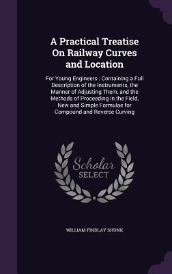 A Practical Treatise On Railway Curves and Location: For Young Engineers: Containing a Full Description of the Instruments, the Manner of Adjusting Them, and the Methods of Proceeding in the Field, New and Simple Formulae for Compound and Reverse Curving
