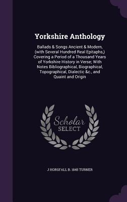 Yorkshire Anthology: Ballads & Songs Ancient & Modern, (with Several Hundred Real Epitaphs, ) Covering a Period of a Thousand Years of Yorkshire History in Verse; With Notes Bibliographical, Biographical, Topographical, Dialectic &c., and Quaint and Origin