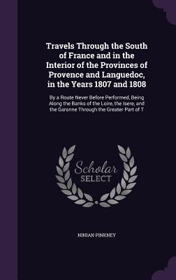 Travels Through the South of France and in the Interior of the Provinces of Provence and Languedoc, in the Years 1807 and 1808: By a Route Never Before Performed, Being Along the Banks of the Loire, the Isere, and the Garonne Through the Greater Part of T