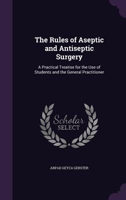 The Rules of Aseptic and Antiseptic Surgery: A Practical Treatise for the Use of Students and the General Practitioner