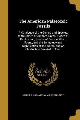 The American Palaeozoic Fossils: A Catalogue of the Genera and Species, With Names of Authors, Dates, Places of Publication, Groups of Rock in Which Found, and the Etymology and Signification of the Words, and an Introduction Devoted to The...