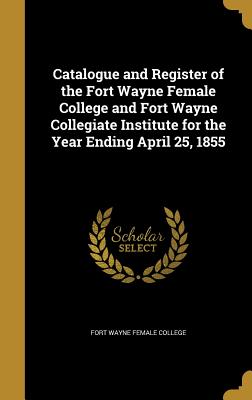 Catalogue and Register of the Fort Wayne Female College and Fort Wayne Collegiate Institute for the Year Ending April 25, 1855