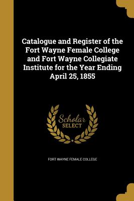 Catalogue and Register of the Fort Wayne Female College and Fort Wayne Collegiate Institute for the Year Ending April 25, 1855