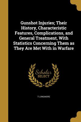 Gunshot Injuries; Their History, Characteristic Features, Complications, and General Treatment, With Statistics Concerning Them as They Are Met With in Warfare