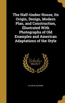 The Half-timber House, Its Origin, Design, Modern Plan, and Construction, Illustrated With Photographs of Old Examples and American Adaptations of the Style