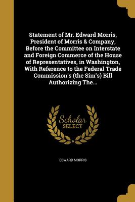 Statement of Mr. Edward Morris, President of Morris & Company, Before the Committee on Interstate and Foreign Commerce of the House of Representatives, in Washington, with Reference to the Federal Trade Commission's (the Sim's) Bill Authorizing The...