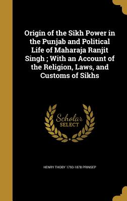 Origin of the Sikh Power in the Punjab and Political Life of Maharaja Ranjit Singh; With an Account of the Religion, Laws, and Customs of Sikhs