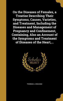 On the Diseases of Females, a Treatise Describing Their Symptoms, Causes, Varieties, and Treatment, Including the Diseases and Management of Pregnancy and Confinement, Containing, Also an Account of the Symptoms and Treatment of Diseases of the Heart, ...