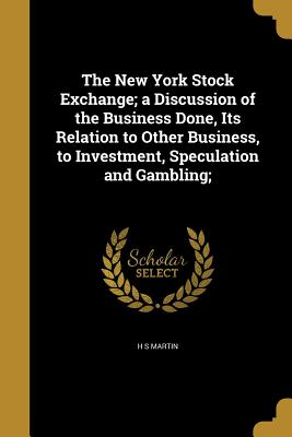 The New York Stock Exchange; a Discussion of the Business Done, Its Relation to Other Business, to Investment, Speculation and Gambling;