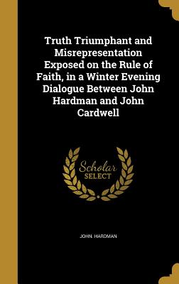 Truth Triumphant and Misrepresentation Exposed on the Rule of Faith, in a Winter Evening Dialogue Between John Hardman and John Cardwell