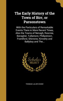 The Early History of the Town of Birr, or Parsonstown: With the Particulars of Remarkable Events There in More Recent Times, Also the Towns of Nenagh, Roscrea, Banagher, Tullamore, Philipstown, Frankford, Shinrone, Kinnetty and Ballyboy and The...
