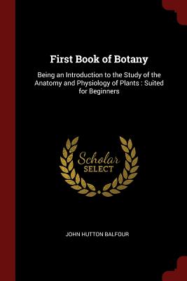 First Book of Botany: Being an Introduction to the Study of the Anatomy and Physiology of Plants: Suited for Beginners