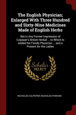 The English Physician; Enlarged with Three Hundred and Sixty-Nine Medicines Made of English Herbs: Not in Any Former Impression of Culpeper's British Herbal ... to Which Is Added the Family Physician ... and a Present for the Ladies