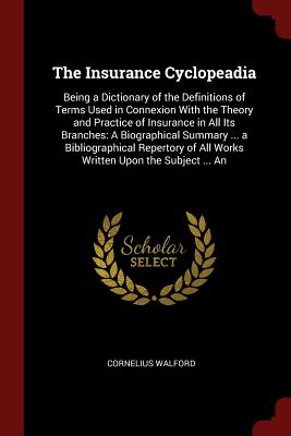 The Insurance Cyclopeadia: Being a Dictionary of the Definitions of Terms Used in Connexion with the Theory and Practice of Insurance in All Its Branches: A Biographical Summary ... a Bibliographical Repertory of All Works Written Upon the Subject ... an