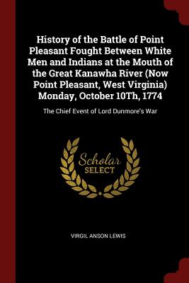 History of the Battle of Point Pleasant Fought Between White Men and Indians at the Mouth of the Great Kanawha River (Now Point Pleasant, West Virginia) Monday, October 10th, 1774: The Chief Event of Lord Dunmore's War