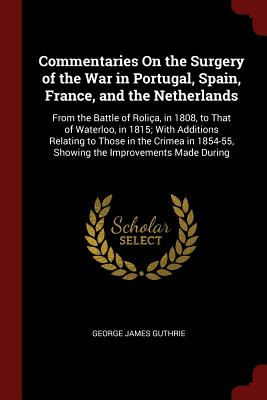 Commentaries on the Surgery of the War in Portugal, Spain, France, and the Netherlands: From the Battle of Roliça, in 1808, to That of Waterloo, in 1815; With Additions Relating to Those in the Crimea in 1854-55, Showing the Improvements Made During
