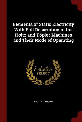 Elements of Static Electricity with Full Description of the Holtz and Töpler Machines and Their Mode of Operating