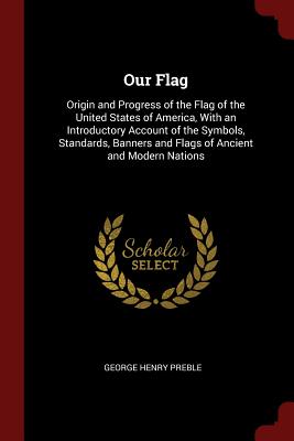 Our Flag: Origin and Progress of the Flag of the United States of America, with an Introductory Account of the Symbols, Standards, Banners and Flags of Ancient and Modern Nations