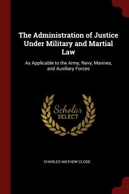The Administration of Justice Under Military and Martial Law: As Applicable to the Army, Navy, Marines, and Auxiliary Forces