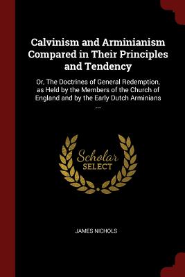 Calvinism and Arminianism Compared in Their Principles and Tendency: Or, the Doctrines of General Redemption, as Held by the Members of the Church of England and by the Early Dutch Arminians ...