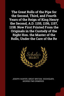 The Great Rolls of the Pipe for the Second, Third, and Fourth Years of the Reign of King Henry the Second, A.D. 1155, 1156, 1157, 1158. Now First Printed from the Originals in the Custody of the Right Hon. the Master of the Rolls, Under the Care of the Re