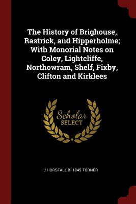 The History of Brighouse, Rastrick, and Hipperholme; With Monorial Notes on Coley, Lightcliffe, Northowram, Shelf, Fixby, Clifton and Kirklees