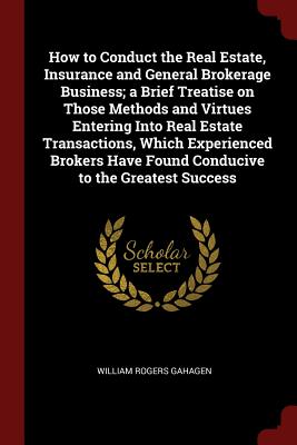How to Conduct the Real Estate, Insurance and General Brokerage Business; a Brief Treatise on Those Methods and Virtues Entering Into Real Estate Transactions, Which Experienced Brokers Have Found Conducive to the Greatest Success