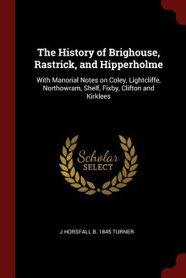 The History of Brighouse, Rastrick, and Hipperholme: With Manorial Notes on Coley, Lightcliffe, Northowram, Shelf, Fixby, Clifton and Kirklees
