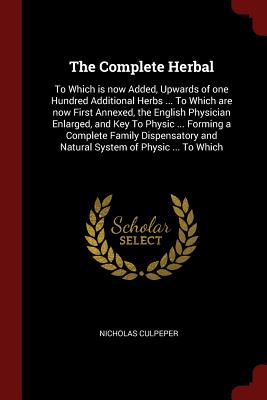 The Complete Herbal: To Which is now Added, Upwards of one Hundred Additional Herbs ... To Which are now First Annexed, the English Physician Enlarged, and Key To Physic ... Forming a Complete Family Dispensatory and Natural System of Physic ... To Which
