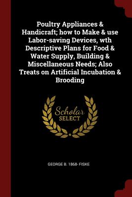 Poultry Appliances & Handicraft; How to Make & Use Labor-Saving Devices, Wth Descriptive Plans for Food & Water Supply, Building & Miscellaneous Needs; Also Treats on Artificial Incubation & Brooding