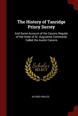 The History of Tanridge Priory Surrey: And Some Account of the Canons Regular of the Order of St. Augustine, Commonly Called the Austin Canons