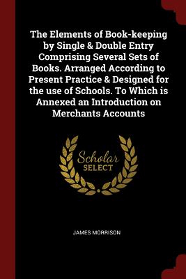 The Elements of Book-keeping by Single & Double Entry Comprising Several Sets of Books. Arranged According to Present Practice & Designed for the use of Schools. To Which is Annexed an Introduction on Merchants Accounts