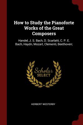 How to Study the Pianoforte Works of the Great Composers: Handel, J. S. Bach, D. Scarlatti, C. P. E. Bach, Haydn, Mozart, Clementi, Beethoven;