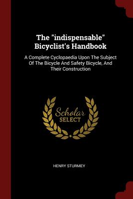 The indispensable Bicyclist's Handbook: A Complete Cyclopaedia Upon The Subject Of The Bicycle And Safety Bicycle, And Their Construction