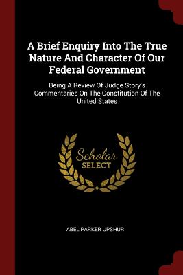 A Brief Enquiry Into The True Nature And Character Of Our Federal Government: Being A Review Of Judge Story's Commentaries On The Constitution Of The United States