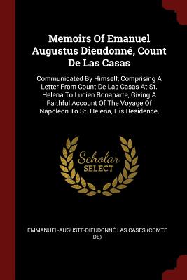 Memoirs Of Emanuel Augustus Dieudonné, Count De Las Casas: Communicated By Himself, Comprising A Letter From Count De Las Casas At St. Helena To Lucien Bonaparte, Giving A Faithful Account Of The Voyage Of Napoleon To St. Helena, His Residence,