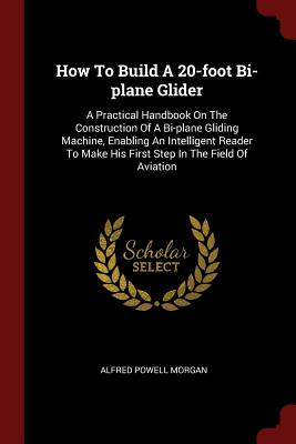 How To Build A 20-foot Bi-plane Glider: A Practical Handbook On The Construction Of A Bi-plane Gliding Machine, Enabling An Intelligent Reader To Make His First Step In The Field Of Aviation