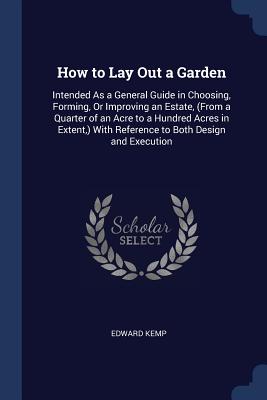 How to Lay Out a Garden: Intended As a General Guide in Choosing, Forming, Or Improving an Estate, (From a Quarter of an Acre to a Hundred Acres in Extent, ) With Reference to Both Design and Execution