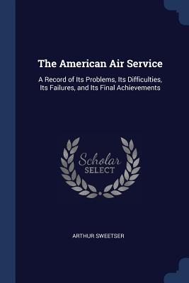 The American Air Service: A Record of Its Problems, Its Difficulties, Its Failures, and Its Final Achievements
