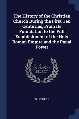 The History of the Christian Church During the First Ten Centuries, From Its Foundation to the Full Establishment of the Holy Roman Empire and the Papal Power