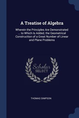 A Treatise of Algebra: Wherein the Principles Are Demonstrated ... to Which Is Added, the Geometrical Construction of a Great Number of Linear and Plane Problems