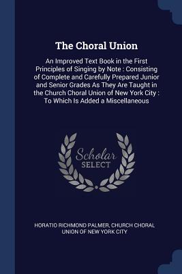 The Choral Union: An Improved Text Book in the First Principles of Singing by Note: Consisting of Complete and Carefully Prepared Junior and Senior Grades As They Are Taught in the Church Choral Union of New York City: To Which Is Added a Miscellaneous