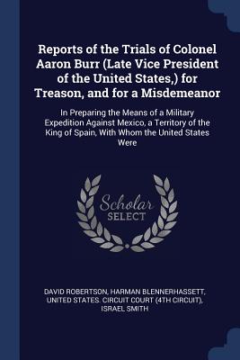Reports of the Trials of Colonel Aaron Burr (Late Vice President of the United States, ) for Treason, and for a Misdemeanor: In Preparing the Means of a Military Expedition Against Mexico, a Territory of the King of Spain, With Whom the United States Were