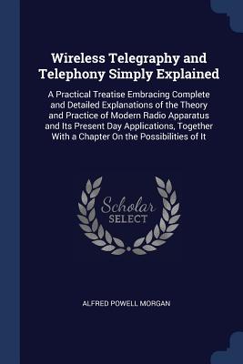 Wireless Telegraphy and Telephony Simply Explained: A Practical Treatise Embracing Complete and Detailed Explanations of the Theory and Practice of Modern Radio Apparatus and Its Present Day Applications, Together With a Chapter On the Possibilities of It